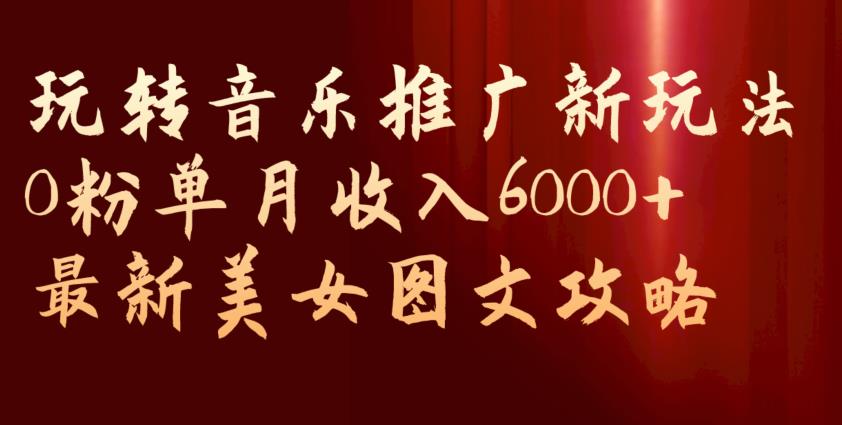 玩转音乐推广新玩法，0粉单月收入6000+，最新美女图文攻略【揭秘】-小北视界