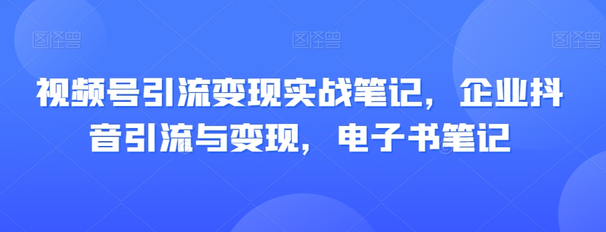 视频号引流变现实战笔记，企业抖音引流与变现，电子书笔记-小北视界