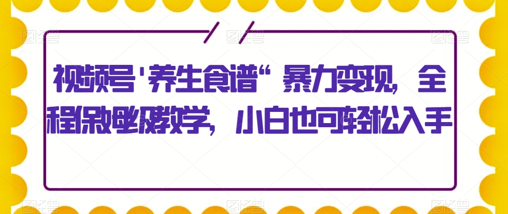 视频号’养生食谱“暴力变现，全程保姆级教学，小白也可轻松入手-小北视界