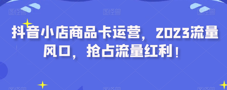 抖音小店商品卡运营，2023流量风口，抢占流量红利！-小北视界