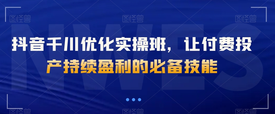 抖音千川优化实操班，让付费投产持续盈利的必备技能-小北视界