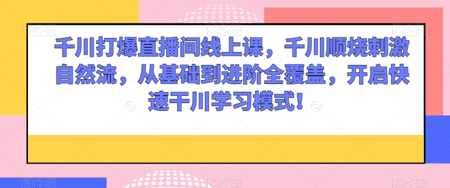 千川打爆直播间线上课，千川顺烧刺激自然流，从基础到进阶全覆盖，开启快速干川学习模式！-小北视界