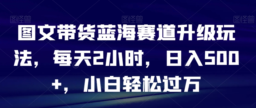 图文带货蓝海赛道升级玩法，每天2小时，日入500+，小白轻松过万-小北视界