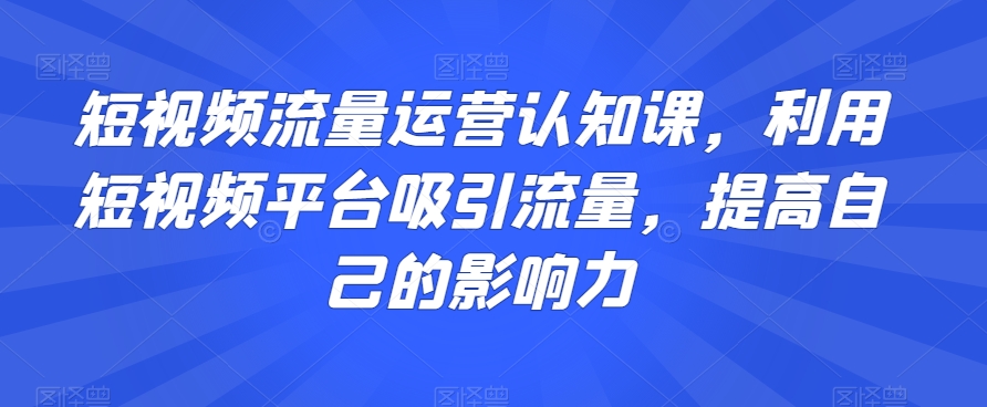 短视频流量运营认知课，利用短视频平台吸引流量，提高自己的影响力-小北视界