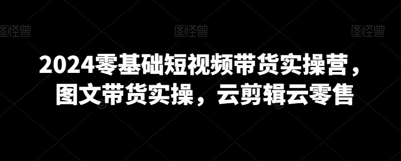 2024零基础短视频带货实操营，图文带货实操，云剪辑云零售-小北视界