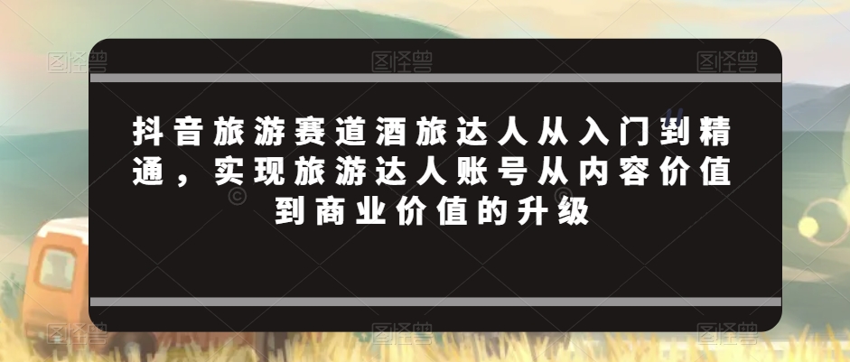 抖音旅游赛道酒旅达人从入门到精通，实现旅游达人账号从内容价值到商业价值的升级-小北视界