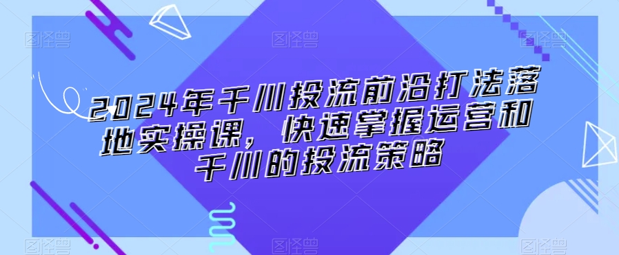 2024年千川投流前沿打法落地实操课，快速掌握运营和千川的投流策略-小北视界