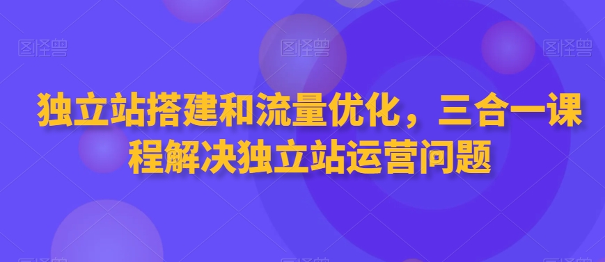 独立站搭建和流量优化，三合一课程解决独立站运营问题-小北视界