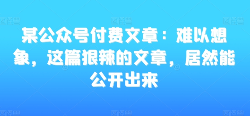 某公众号付费文章：难以想象，这篇狠辣的文章，居然能公开出来-小北视界