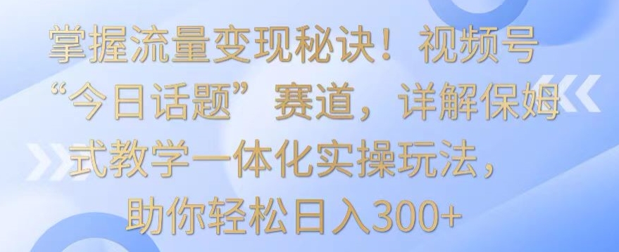 掌握流量变现秘诀！视频号“今日话题”赛道，详解保姆式教学一体化实操玩法，助你轻松日入300+【揭秘】-小北视界