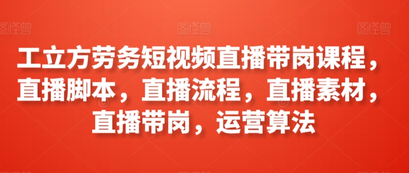 工立方劳务短视频直播带岗课程，直播脚本，直播流程，直播素材，直播带岗，运营算法-小北视界