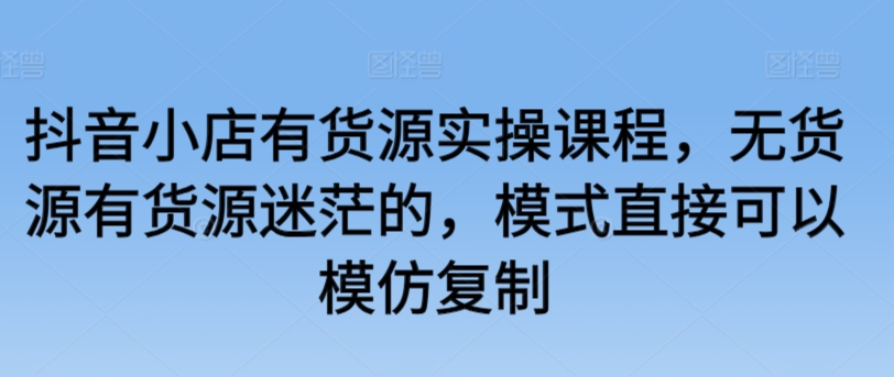 抖音小店有货源实操课程，无货源有货源迷茫的，模式直接可以模仿复制-小北视界