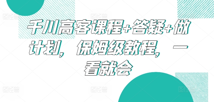 千川高客课程+答疑+做计划，保姆级教程，一看就会-小北视界