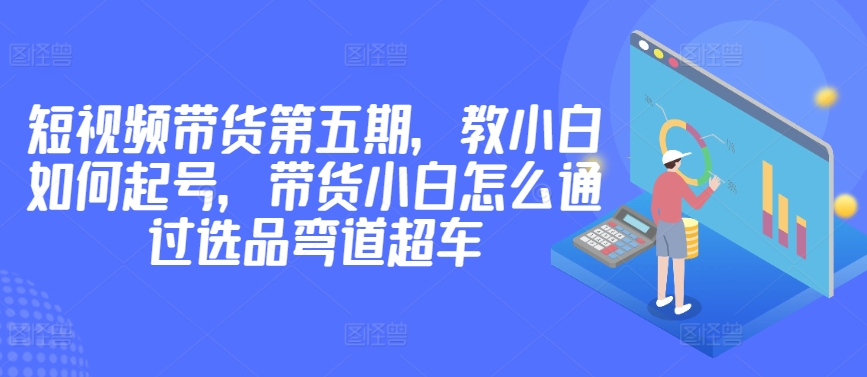 价值2980短视频带货第五期，教小白如何起号，带货小白怎么通过选品弯道超车-小北视界