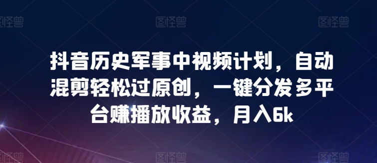 抖音历史军事中视频计划，自动混剪轻松过原创，一键分发多平台赚播放收益，月入6k【揭秘】-小北视界