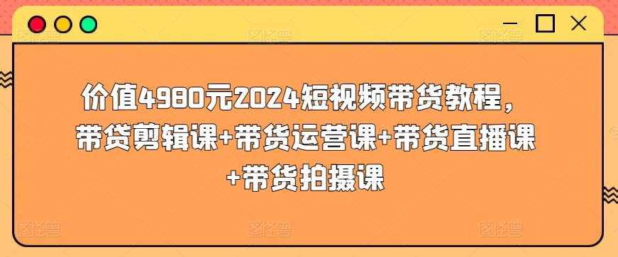 价值4980元2024短视频带货教程，带贷剪辑课+带货运营课+带货直播课+带货拍摄课-小北视界