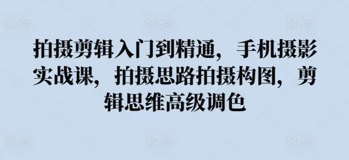 拍摄剪辑入门到精通，​手机摄影实战课，拍摄思路拍摄构图，剪辑思维高级调色-小北视界