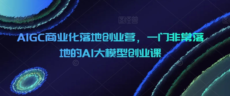 AIGC商业化落地创业营，一门非常落地的AI大模型创业课-小北视界