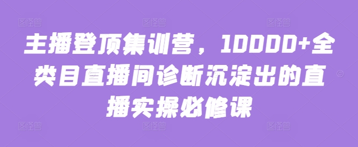 主播登顶集训营，10000+全类目直播间诊断沉淀出的直播实操必修课-小北视界