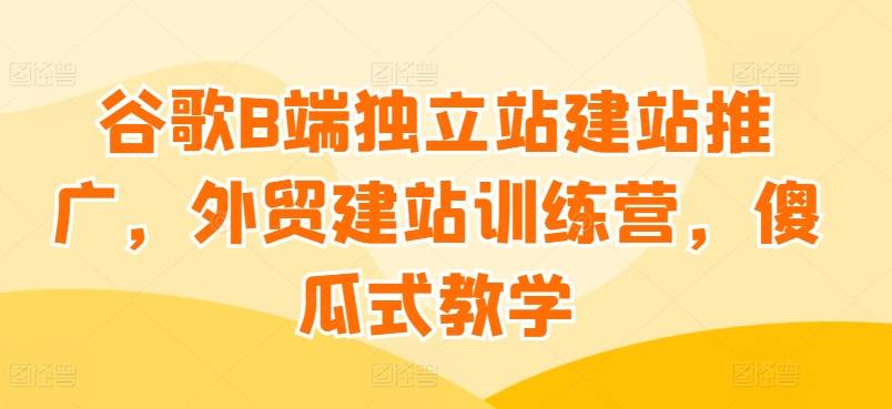 谷歌B端独立站建站推广，外贸建站训练营，傻瓜式教学-小北视界