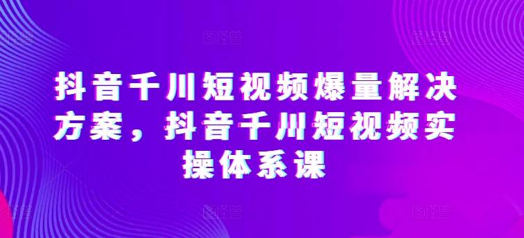 抖音千川短视频爆量解决方案，抖音千川短视频实操体系课-小北视界