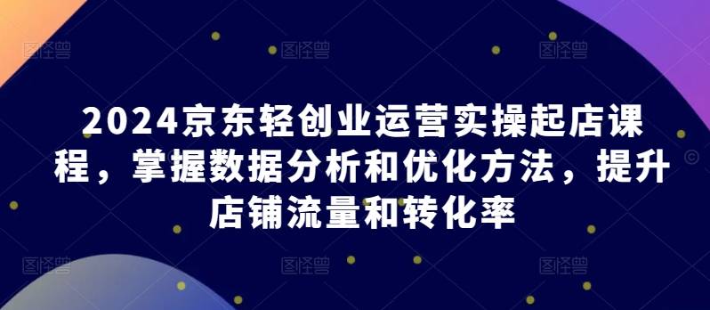 2024京东轻创业运营实操起店课程，掌握数据分析和优化方法，提升店铺流量和转化率-小北视界