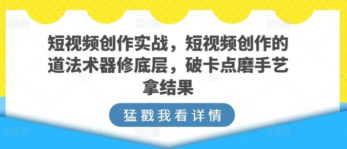 短视频创作实战，短视频创作的道法术器修底层，破卡点磨手艺拿结果-小北视界